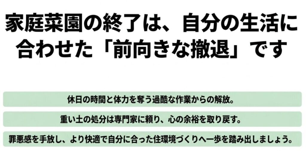 家庭菜園の終了は自分の生活に合わせた前向きな撤退であると説明するスライド 。休日の時間と体力を奪う作業からの解放や、重い土の処分を専門家に頼ることで心の余裕を取り戻すことを提案している 。罪悪感を手放し、より快適で自分に合った住環境づくりへ一歩を踏み出そうと背中を押す内容 。